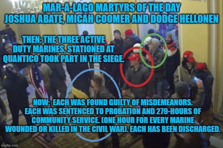 "The Few, The Proud" are fewer and proud to be rid of these miscreant Marines. | MAR-A-LAGO MARTYRS OF THE DAY
JOSHUA ABATE, MICAH COOMER AND DODGE HELLONEN; THEN: THE THREE ACTIVE DUTY MARINES, STATIONED AT QUANTICO TOOK PART IN THE SIEGE. NOW:  EACH WAS FOUND GUILTY OF MISDEMEANORS. EACH WAS SENTENCED TO PROBATION AND 279-HOURS OF COMMUNITY SERVICE. (ONE HOUR FOR EVERY MARINE WOUNDED OR KILLED IN THE CIVIL WAR). EACH HAS BEEN DISCHARGED. | image tagged in politics | made w/ Imgflip meme maker