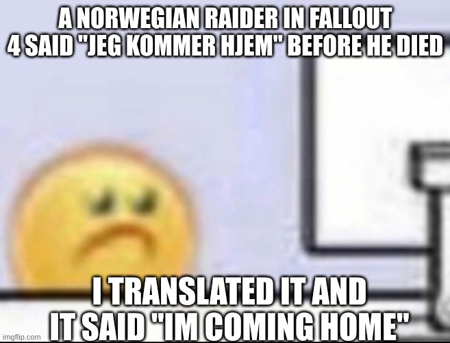 this actually made me kind of sad | A NORWEGIAN RAIDER IN FALLOUT 4 SAID "JEG KOMMER HJEM" BEFORE HE DIED; I TRANSLATED IT AND IT SAID "IM COMING HOME" | image tagged in zad | made w/ Imgflip meme maker