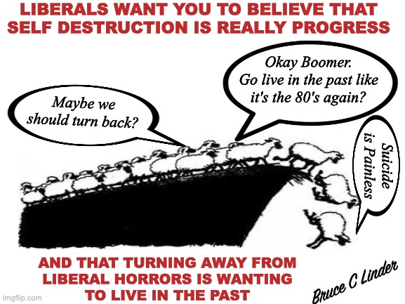 Turn Around Now | LIBERALS WANT YOU TO BELIEVE THAT
SELF DESTRUCTION IS REALLY PROGRESS; Okay Boomer.
Go live in the past like it's the 80's again? Maybe we should turn back? Suicide is Painless; AND THAT TURNING AWAY FROM
LIBERAL HORRORS IS WANTING
TO LIVE IN THE PAST; Bruce C Linder | image tagged in sheep,liberalism,self destruction,boomers,follow the crowd,stand athwart history and yell stop | made w/ Imgflip meme maker
