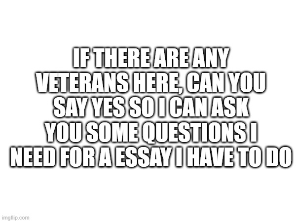 I need it, its due in a couple days | IF THERE ARE ANY VETERANS HERE, CAN YOU SAY YES SO I CAN ASK YOU SOME QUESTIONS I NEED FOR A ESSAY I HAVE TO DO | image tagged in military,essay,help,kiwanas essay | made w/ Imgflip meme maker