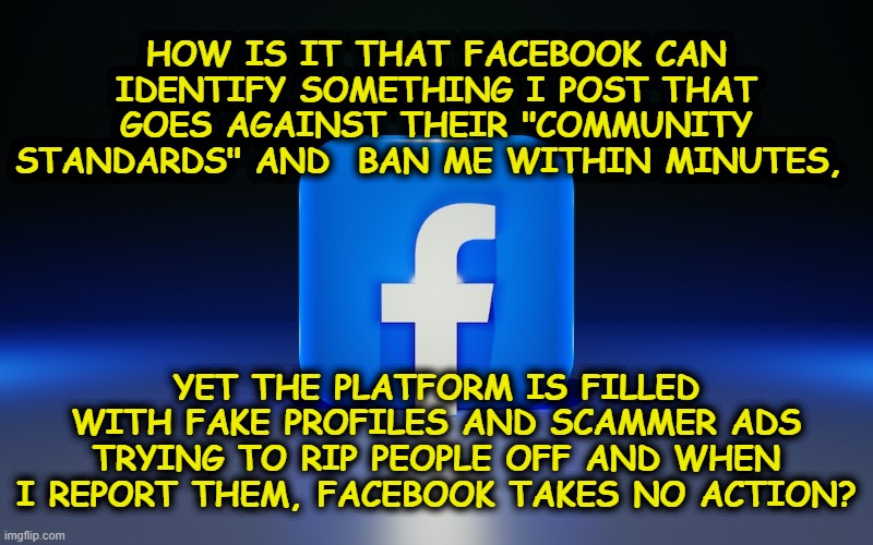Facebook Bans Users, Not Scammers Using Leftist Censorship | HOW IS IT THAT FACEBOOK CAN IDENTIFY SOMETHING I POST THAT GOES AGAINST THEIR "COMMUNITY STANDARDS" AND  BAN ME WITHIN MINUTES, YET THE PLATFORM IS FILLED WITH FAKE PROFILES AND SCAMMER ADS TRYING TO RIP PEOPLE OFF AND WHEN I REPORT THEM, FACEBOOK TAKES NO ACTION? | image tagged in political meme,facebook jail,flakeboook,facebook censorship,leftist facebook,facebook scammers | made w/ Imgflip meme maker