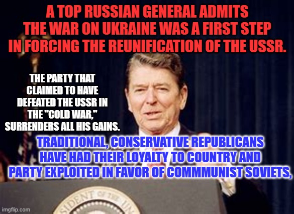 Ronald Reagan would violate his own "11th Commandment," when it comes to Trump. | A TOP RUSSIAN GENERAL ADMITS THE WAR ON UKRAINE WAS A FIRST STEP IN FORCING THE REUNIFICATION OF THE USSR. THE PARTY THAT CLAIMED TO HAVE DEFEATED THE USSR IN THE "COLD WAR," SURRENDERS ALL HIS GAINS. TRADITIONAL, CONSERVATIVE REPUBLICANS HAVE HAD THEIR LOYALTY TO COUNTRY AND PARTY EXPLOITED IN FAVOR OF COMMMUNIST SOVIETS, | image tagged in politics | made w/ Imgflip meme maker