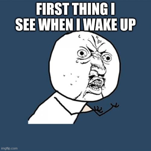 Y U No | FIRST THING I SEE WHEN I WAKE UP | image tagged in memes,y u no | made w/ Imgflip meme maker