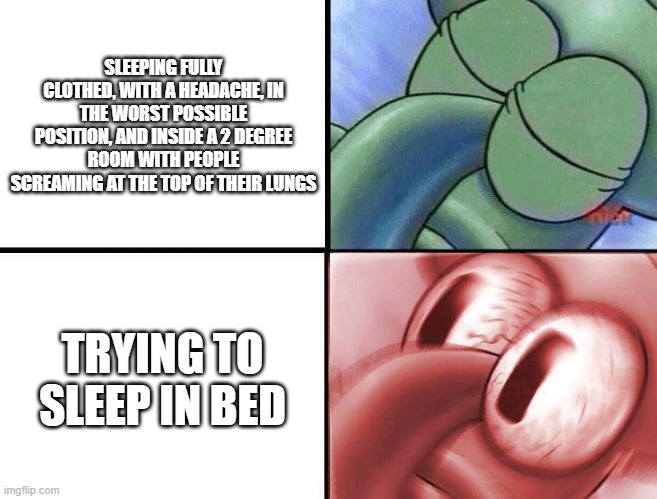 me trying to sleep | SLEEPING FULLY CLOTHED, WITH A HEADACHE, IN THE WORST POSSIBLE POSITION, AND INSIDE A 2 DEGREE ROOM WITH PEOPLE SCREAMING AT THE TOP OF THEIR LUNGS; TRYING TO SLEEP IN BED | image tagged in sleeping squidward | made w/ Imgflip meme maker