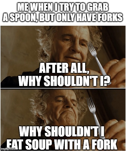happens to me | ME WHEN I TRY TO GRAB A SPOON, BUT ONLY HAVE FORKS; AFTER ALL, WHY SHOULDN'T I? WHY SHOULDN'T I EAT SOUP WITH A FORK | image tagged in bilbo - why shouldn t i keep it,fork,wait thats illegal | made w/ Imgflip meme maker