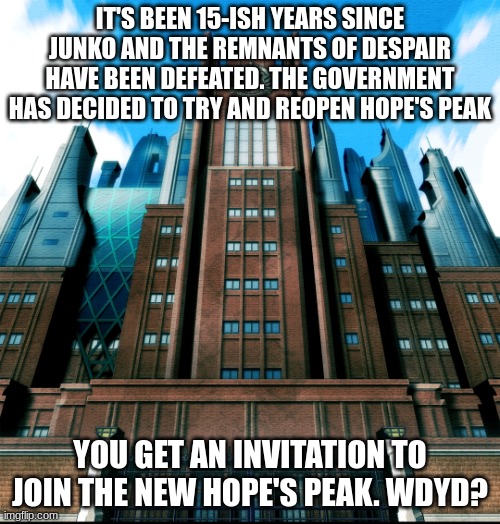 Posting this here first because I think people here might enjoy it more | IT'S BEEN 15-ISH YEARS SINCE JUNKO AND THE REMNANTS OF DESPAIR HAVE BEEN DEFEATED. THE GOVERNMENT HAS DECIDED TO TRY AND REOPEN HOPE'S PEAK; YOU GET AN INVITATION TO JOIN THE NEW HOPE'S PEAK. WDYD? | image tagged in hope's peak academy | made w/ Imgflip meme maker