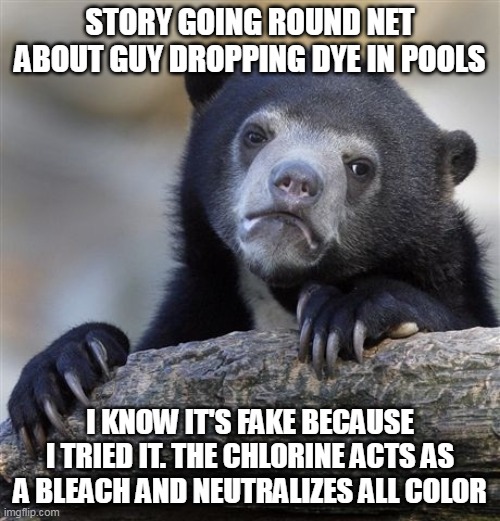 dye in pools does not work | STORY GOING ROUND NET ABOUT GUY DROPPING DYE IN POOLS; I KNOW IT'S FAKE BECAUSE I TRIED IT. THE CHLORINE ACTS AS A BLEACH AND NEUTRALIZES ALL COLOR | image tagged in memes,confession bear | made w/ Imgflip meme maker