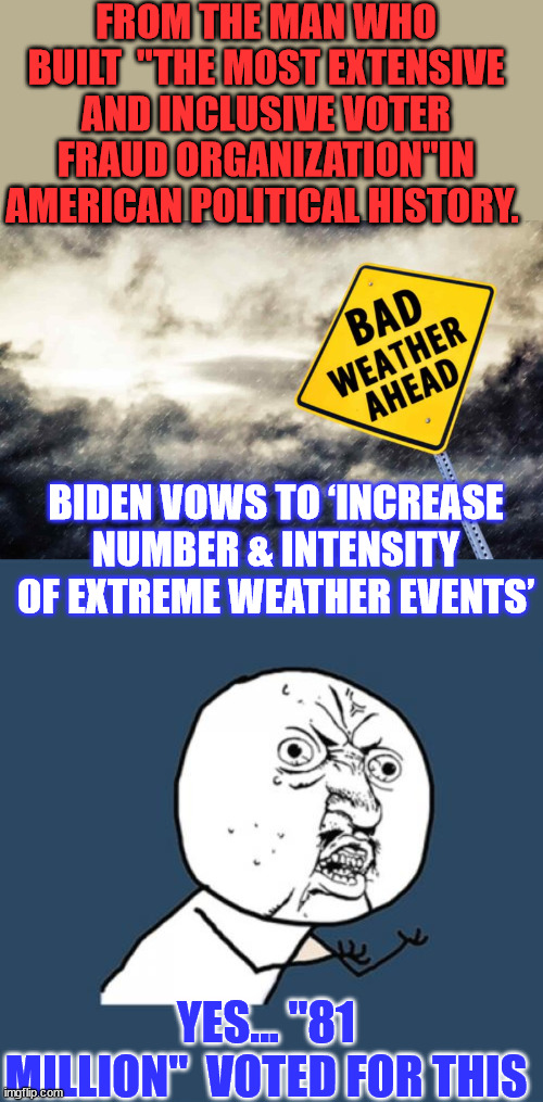 Dementia Joe lets another government secret slip... weather control... | FROM THE MAN WHO BUILT  "THE MOST EXTENSIVE AND INCLUSIVE VOTER FRAUD ORGANIZATION"IN AMERICAN POLITICAL HISTORY. BIDEN VOWS TO ‘INCREASE NUMBER & INTENSITY OF EXTREME WEATHER EVENTS’; YES... "81 MILLION"  VOTED FOR THIS | image tagged in memes,joe biden,government,control,weather | made w/ Imgflip meme maker