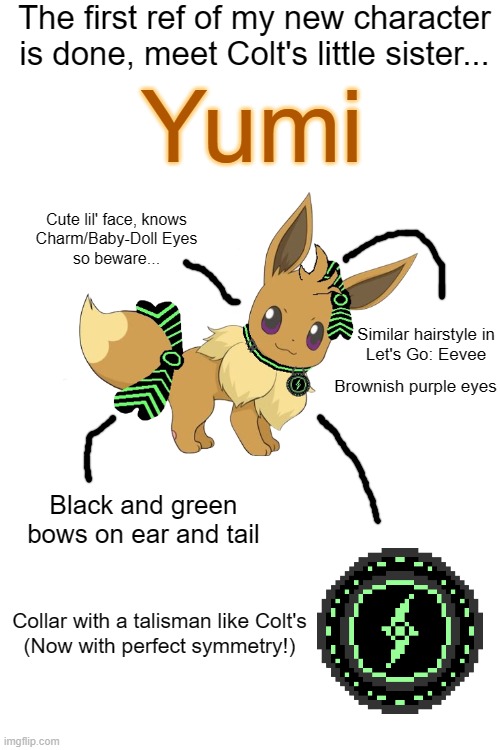 YUMI!!! | The first ref of my new character is done, meet Colt's little sister... Yumi; Cute lil' face, knows
Charm/Baby-Doll Eyes
so beware... Similar hairstyle in

Let's Go: Eevee; Brownish purple eyes; Black and green bows on ear and tail; Collar with a talisman like Colt's
(Now with perfect symmetry!) | image tagged in nolan,yumi,colt,nyc,nolan and colt,art | made w/ Imgflip meme maker