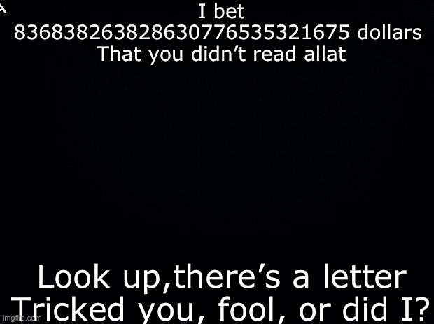 Black background | I bet 836838263828630776535321675 dollars 
That you didn’t read allat; A; Look up,there’s a letter
Tricked you, fool, or did I? | image tagged in black background | made w/ Imgflip meme maker