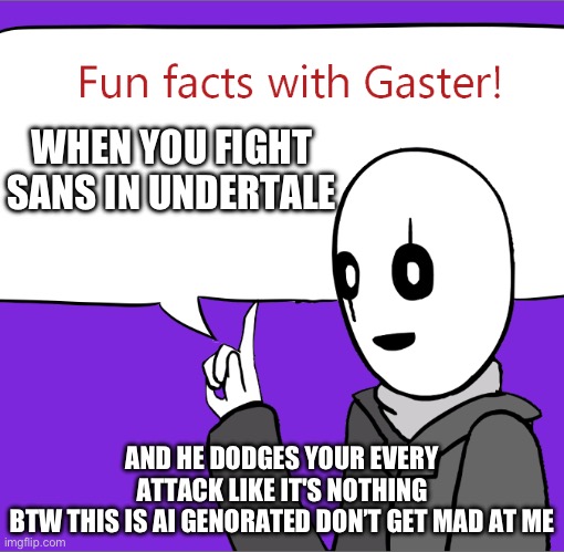 fun facts with gaster: credit to JustANormalDragon | WHEN YOU FIGHT SANS IN UNDERTALE; AND HE DODGES YOUR EVERY ATTACK LIKE IT'S NOTHING
BTW THIS IS AI GENORATED DON’T GET MAD AT ME | image tagged in fun facts with gaster credit to justanormaldragon | made w/ Imgflip meme maker