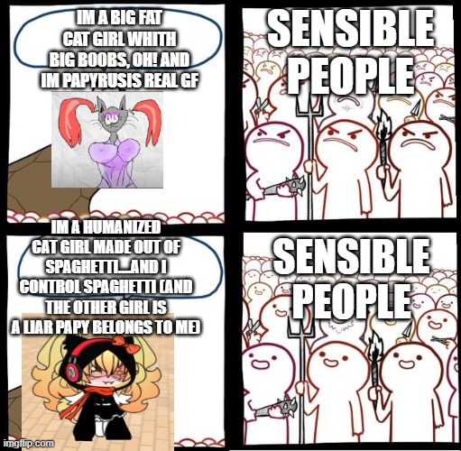 sensible people | IM A BIG FAT CAT GIRL WHITH BIG B00BS, OH! AND IM PAPYRUSIS REAL GF; SENSIBLE PEOPLE; IM A HUMANIZED CAT GIRL MADE OUT OF SPAGHETTI....AND I CONTROL SPAGHETTI (AND THE OTHER GIRL IS A LIAR PAPY BELONGS TO ME); SENSIBLE PEOPLE | image tagged in angry crowd,papyrus,undertale papyrus,papyrus undertale,undertale,ocs | made w/ Imgflip meme maker