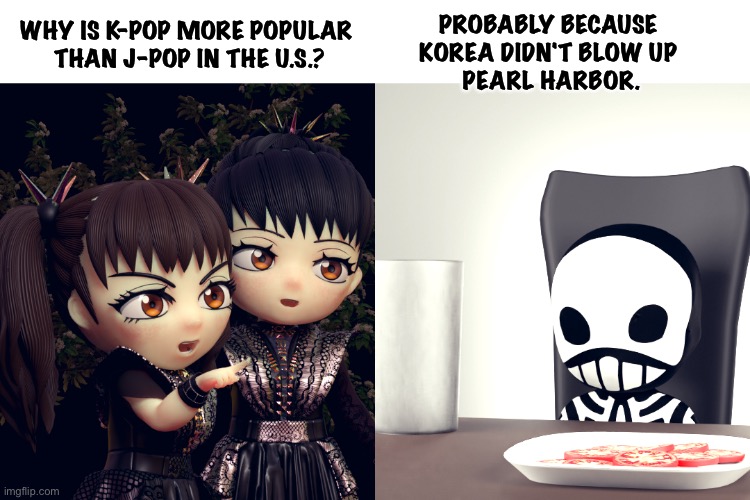 Actually I like Babymetal, I'm just wondering if this is a reason some people don't. | PROBABLY BECAUSE 
KOREA DIDN'T BLOW UP 
PEARL HARBOR. WHY IS K-POP MORE POPULAR 
THAN J-POP IN THE U.S.? | image tagged in babymetal,kobametal | made w/ Imgflip meme maker