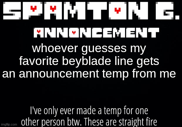 Spamton announcement temp | whoever guesses my favorite beyblade line gets an announcement temp from me; I've only ever made a temp for one other person btw. These are straight fire | image tagged in spamton announcement temp | made w/ Imgflip meme maker