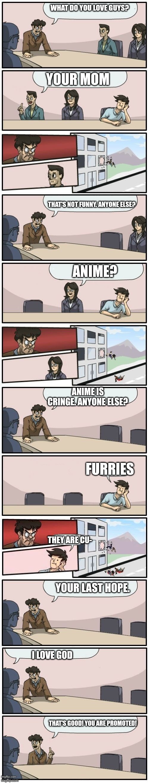 BMSE(Boardroom meeting suggestion extended) | WHAT DO YOU LOVE GUYS? YOUR MOM; ANIME? THAT'S NOT FUNNY. ANYONE ELSE? FURRIES; ANIME IS CRINGE. ANYONE ELSE? THEY ARE CU-; YOUR LAST HOPE. I LOVE GOD; THAT'S GOOD! YOU ARE PROMOTED! | image tagged in boardroom meeting suggestions extended | made w/ Imgflip meme maker