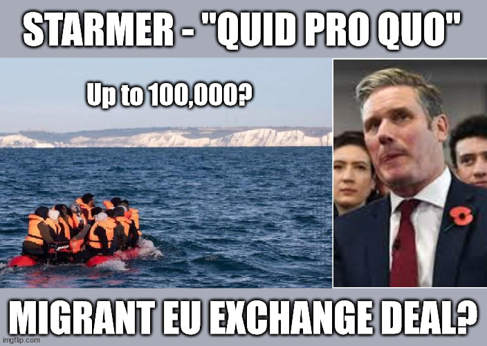 Starmer - "Quid pro quo" 100,000 Migrant EU Exchange Deal | STARMER - "QUID PRO QUO"; Up to 100,000? #Immigration #Starmerout #Labour #wearecorbyn #KeirStarmer #DianeAbbott #McDonnell #cultofcorbyn #labourisdead #labourracism #socialistsunday #nevervotelabour #socialistanyday #Antisemitism #Savile #SavileGate #Paedo #Worboys #GroomingGangs #Paedophile #IllegalImmigration #Immigrants #Invasion #Starmeriswrong #SirSoftie #SirSofty #Blair #Steroids #BibbyStockholm #Barge #burdonsharing #QuidProQuo; MIGRANT EU EXCHANGE DEAL? | image tagged in illegal immigration,labourisdead,just stop oil ulez,stop boats rwanda echr,quid pro quo burden sharing,starmerout getstarmerout | made w/ Imgflip meme maker
