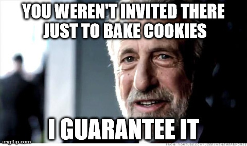 I Guarantee It Meme | YOU WEREN'T INVITED THERE JUST TO BAKE COOKIES I GUARANTEE IT | image tagged in memes,i guarantee it,AdviceAnimals | made w/ Imgflip meme maker