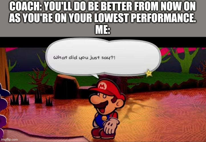 I can only get better! | COACH: YOU'LL DO BE BETTER FROM NOW ON
AS YOU'RE ON YOUR LOWEST PERFORMANCE.
ME: | image tagged in what did you just say,mario,paper mario,coaching,demotivational,motivation | made w/ Imgflip meme maker