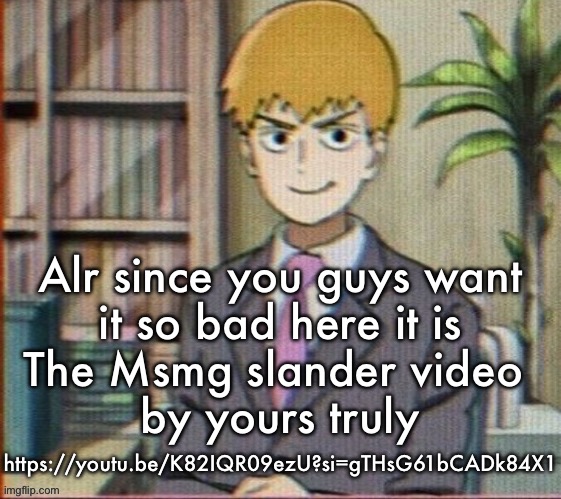 Reigen arataka | Alr since you guys want
it so bad here it is
The Msmg slander video 
by yours truly; https://youtu.be/K82IQR09ezU?si=gTHsG61bCADk84X1 | image tagged in reigen arataka | made w/ Imgflip meme maker