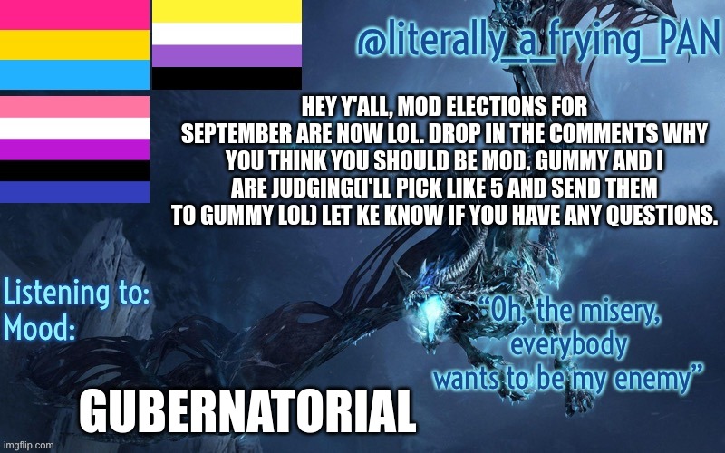 Also if anyone maybe wants to make a new announcement template lemme know | HEY Y'ALL, MOD ELECTIONS FOR SEPTEMBER ARE NOW LOL. DROP IN THE COMMENTS WHY YOU THINK YOU SHOULD BE MOD. GUMMY AND I ARE JUDGING(I'LL PICK LIKE 5 AND SEND THEM TO GUMMY LOL) LET KE KNOW IF YOU HAVE ANY QUESTIONS. GUBERNATORIAL | image tagged in literally_a_frying_pan's announcement template | made w/ Imgflip meme maker