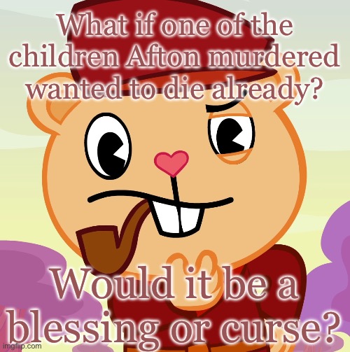 Would it? | What if one of the children Afton murdered wanted to die already? Would it be a blessing or curse? | image tagged in pop htf,fnaf,shower thoughts | made w/ Imgflip meme maker