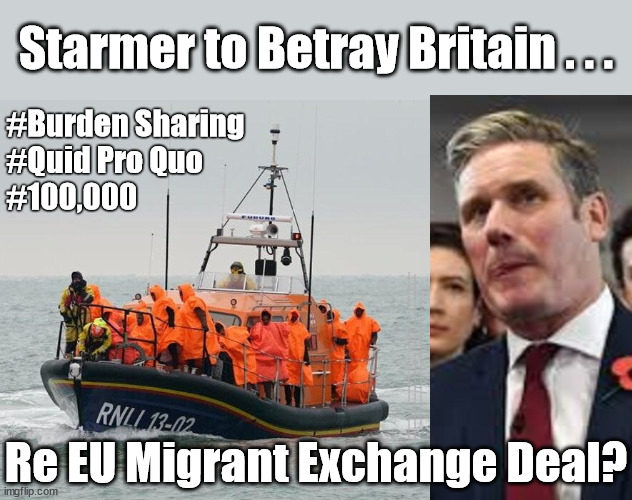 Starmer to Betray Britain Re EU Migrant Exchange Deal? | Starmer to Betray Britain . . . #Burden Sharing
#Quid Pro Quo
#100,000; #Immigration #Starmerout #Labour #wearecorbyn #KeirStarmer #DianeAbbott #McDonnell #cultofcorbyn #labourisdead #labourracism #socialistsunday #nevervotelabour #socialistanyday #Antisemitism #Savile #SavileGate #Paedo #Worboys #GroomingGangs #Paedophile #IllegalImmigration #Immigrants #Invasion #Starmeriswrong #SirSoftie #SirSofty #Blair #Steroids #BibbyStockholm #Barge #burdonsharing #QuidProQuo; Re EU Migrant Exchange Deal? | image tagged in illegal immigration,labourisdead,starmerout getstarmerout,stop boats rwanda echr,just stop oil ulez,quid pro quo burden sharing | made w/ Imgflip meme maker
