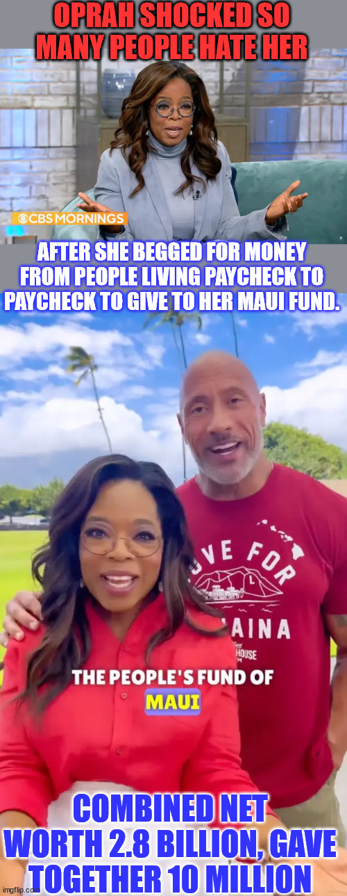 Out of touch rich people...  why do they hate us? | OPRAH SHOCKED SO MANY PEOPLE HATE HER; AFTER SHE BEGGED FOR MONEY FROM PEOPLE LIVING PAYCHECK TO PAYCHECK TO GIVE TO HER MAUI FUND. COMBINED NET WORTH 2.8 BILLION, GAVE TOGETHER 10 MILLION | image tagged in oprah winfrey,dwayne johnson,show me the real,money,greedy,people | made w/ Imgflip meme maker