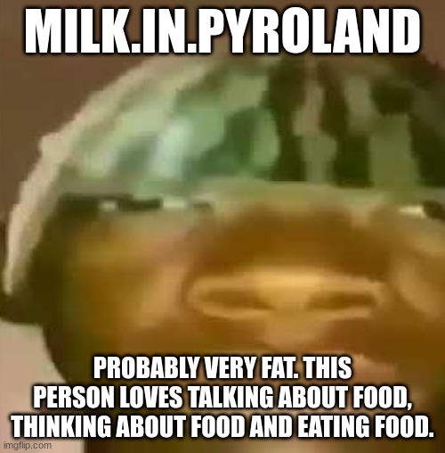 Crap Post 8: Milk.in.Pyroland | MILK.IN.PYROLAND; PROBABLY VERY FAT. THIS PERSON LOVES TALKING ABOUT FOOD, THINKING ABOUT FOOD AND EATING FOOD. | image tagged in shitpost | made w/ Imgflip meme maker