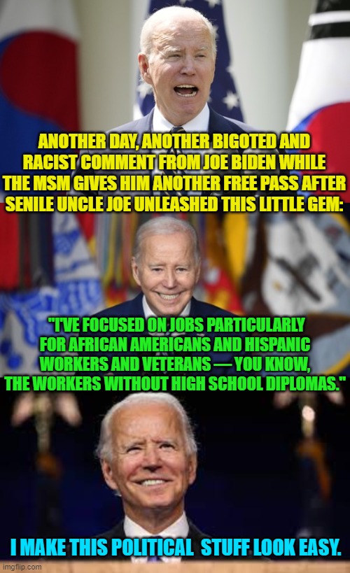 Yep he said it . . . and the MSM pretended he didn't. | ANOTHER DAY, ANOTHER BIGOTED AND RACIST COMMENT FROM JOE BIDEN WHILE THE MSM GIVES HIM ANOTHER FREE PASS AFTER SENILE UNCLE JOE UNLEASHED THIS LITTLE GEM:; "I'VE FOCUSED ON JOBS PARTICULARLY FOR AFRICAN AMERICANS AND HISPANIC WORKERS AND VETERANS — YOU KNOW, THE WORKERS WITHOUT HIGH SCHOOL DIPLOMAS."; I MAKE THIS POLITICAL  STUFF LOOK EASY. | image tagged in truth | made w/ Imgflip meme maker