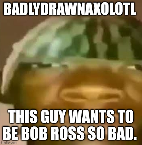 Crap Post 12: BadlyDrawnAxolotl | BADLYDRAWNAXOLOTL; THIS GUY WANTS TO BE BOB ROSS SO BAD. | image tagged in shitpost | made w/ Imgflip meme maker