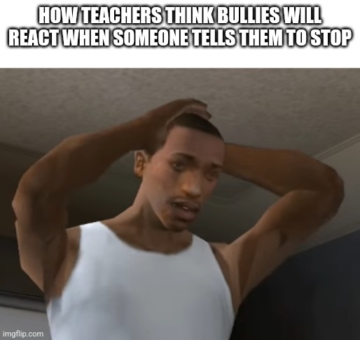 Teacher | HOW TEACHERS THINK BULLIES WILL REACT WHEN SOMEONE TELLS THEM TO STOP | image tagged in desperate cj | made w/ Imgflip meme maker