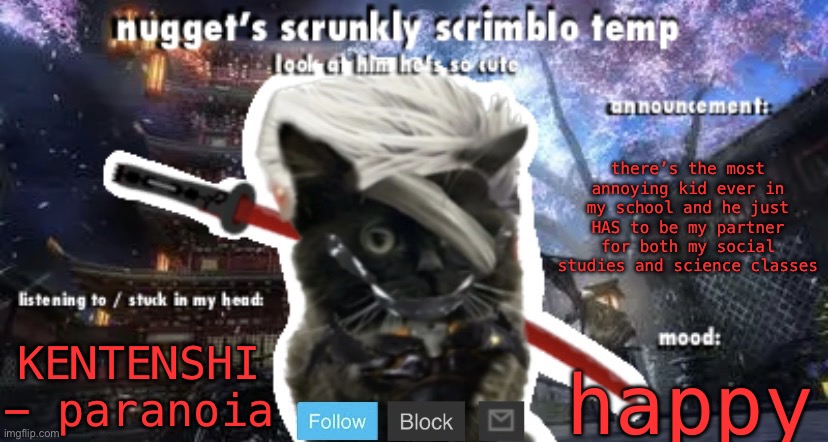 Nugget’s Scrunkly Scrimblo Temp | there’s the most annoying kid ever in my school and he just HAS to be my partner for both my social studies and science classes; KENTENSHI - paranoia; happy | image tagged in nugget s scrunkly scrimblo temp | made w/ Imgflip meme maker