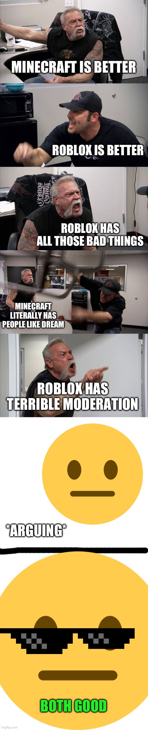 Both good(also it’s in gaming cuz 2 different games mentioned in meme) | MINECRAFT IS BETTER; ROBLOX IS BETTER; ROBLOX HAS ALL THOSE BAD THINGS; MINECRAFT LITERALLY HAS PEOPLE LIKE DREAM; ROBLOX HAS TERRIBLE MODERATION; *ARGUING*; BOTH GOOD | image tagged in memes,american chopper argument,gaming,minecraft,roblox | made w/ Imgflip meme maker