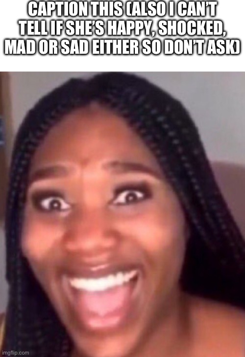 CAPTION THIS (ALSO I CAN’T TELL IF SHE’S HAPPY, SHOCKED, MAD OR SAD EITHER SO DON’T ASK) | made w/ Imgflip meme maker