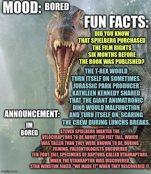 just some fun facts | FUN FACTS:; BORED; DID YOU KNOW THAT SPIELBERG PURCHASED THE FILM RIGHTS SIX MONTHS BEFORE THE BOOK WAS PUBLISHED? THE T-REX WOULD TURN ITSELF ON SOMETIMES.
JURASSIC PARK PRODUCER KATHLEEN KENNEDY SHARED THAT THE GIANT ANIMATRONIC DINO WOULD MALFUNCTION AND TURN ITSELF ON, SCARING THE CREW DURING LUNCHS BREAKS. IM BORED; STEVEN SPIELBERG WANTED THE VELOCIRAPTORS TO BE ABOUT TEN FEET TALL, WHICH WAS TALLER THAN THEY WERE KNOWN TO BE. DURING FILMING, PALEONTOLOGISTS UNCOVERED TEN-FOOT-TALL SPECIMENS OF RAPTORS CALLED UTAHRAPTORS. WHEN THE UTAHRAPTOR WAS DISCOVERED, STAN WINSTON JOKED, "WE MADE IT" WHEN THEY DISCOVERED IT. | image tagged in jpspinosaurus template 4,jp | made w/ Imgflip meme maker