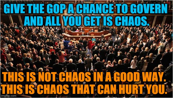 Congress | GIVE THE GOP A CHANCE TO GOVERN 
AND ALL YOU GET IS CHAOS. THIS IS NOT CHAOS IN A GOOD WAY.
THIS IS CHAOS THAT CAN HURT YOU. | image tagged in congress,gop,republicans,maga,incompetence,failure | made w/ Imgflip meme maker