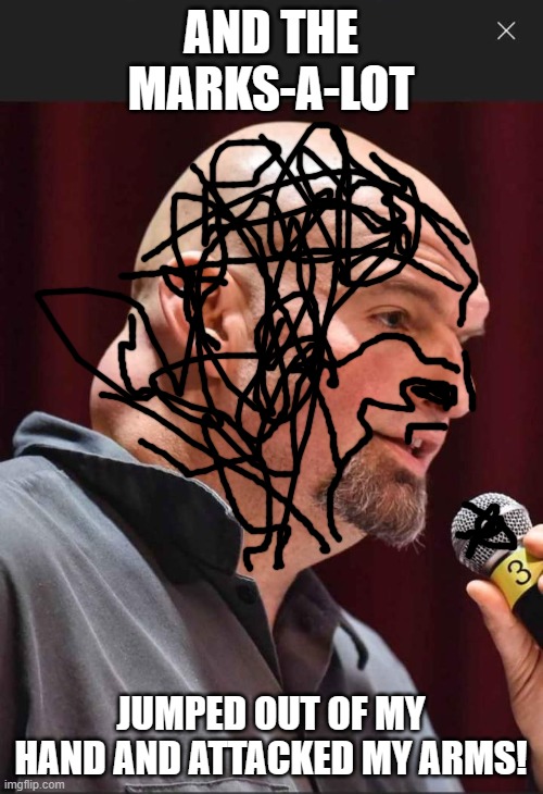 John Fetterman dickhead | AND THE MARKS-A-LOT JUMPED OUT OF MY HAND AND ATTACKED MY ARMS! | image tagged in john fetterman dickhead | made w/ Imgflip meme maker
