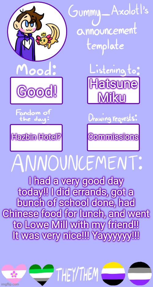 :D | Hatsune Miku; Good! Commissions; Hazbin Hotel? I had a very good day today!! I did errands, got a bunch of school done, had Chinese food for lunch, and went to Lowe Mill with my friend!! It was very nice!!! Yayyyyyy!!! | image tagged in gummy's announcement template 2 | made w/ Imgflip meme maker