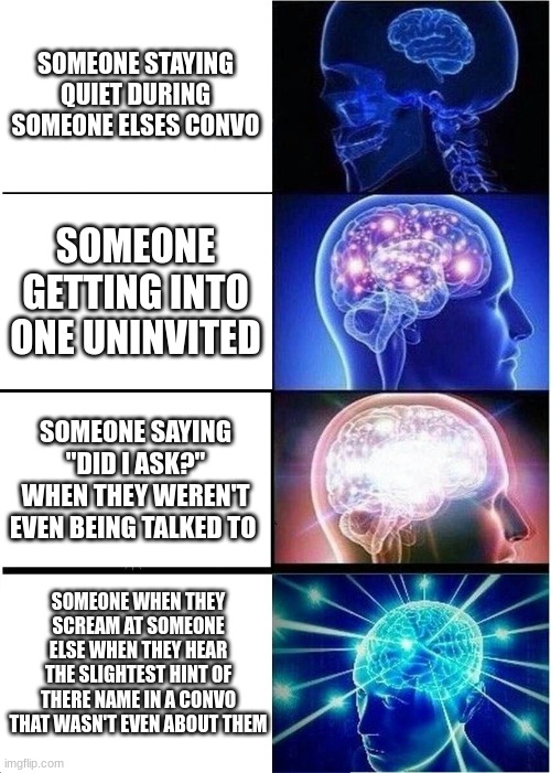Expanding Brain | SOMEONE STAYING QUIET DURING SOMEONE ELSES CONVO; SOMEONE GETTING INTO ONE UNINVITED; SOMEONE SAYING "DID I ASK?" WHEN THEY WEREN'T EVEN BEING TALKED TO; SOMEONE WHEN THEY SCREAM AT SOMEONE ELSE WHEN THEY HEAR THE SLIGHTEST HINT OF THERE NAME IN A CONVO THAT WASN'T EVEN ABOUT THEM | image tagged in memes,expanding brain | made w/ Imgflip meme maker