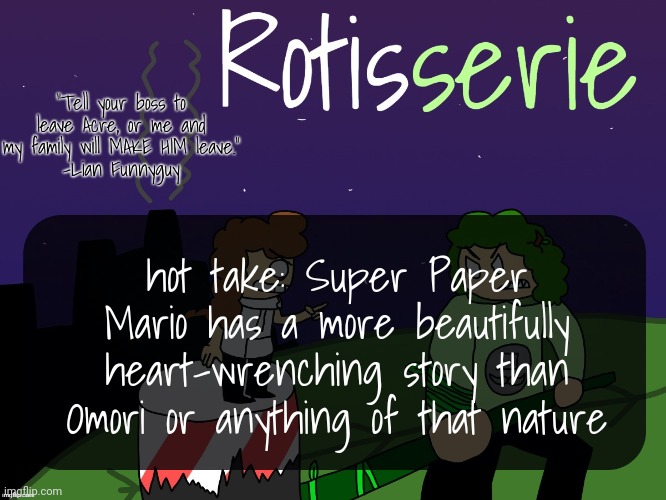 i don't know why i'm so passionate about my opinions tonight lol | hot take: Super Paper Mario has a more beautifully heart-wrenching story than Omori or anything of that nature | image tagged in rotisserie | made w/ Imgflip meme maker