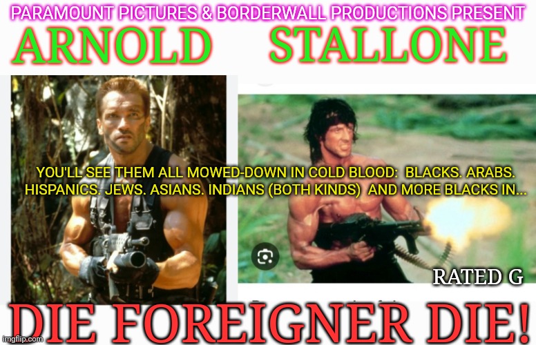 The Epic Blockbuster USA Demanded | STALLONE; PARAMOUNT PICTURES & BORDERWALL PRODUCTIONS PRESENT; ARNOLD; YOU'LL SEE THEM ALL MOWED-DOWN IN COLD BLOOD:  BLACKS. ARABS. HISPANICS. JEWS. ASIANS. INDIANS (BOTH KINDS)  AND MORE BLACKS IN... RATED G; DIE FOREIGNER DIE! | image tagged in save,america,secure the border,stop,illegal immigration,president trump | made w/ Imgflip meme maker