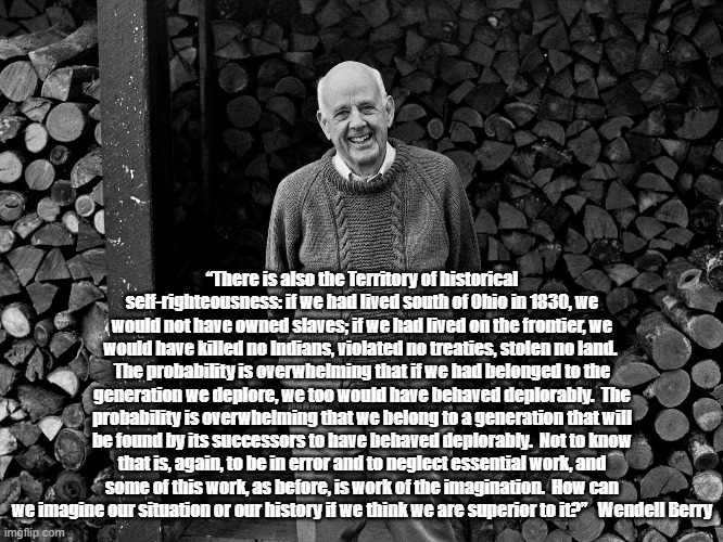 My Favorite Wendell Berry Quote | “There is also the Territory of historical self-righteousness: if we had lived south of Ohio in 1830, we would not have owned slaves; if we had lived on the frontier, we would have killed no Indians, violated no treaties, stolen no land.  The probability is overwhelming that if we had belonged to the generation we deplore, we too would have behaved deplorably.  The probability is overwhelming that we belong to a generation that will be found by its successors to have behaved deplorably.  Not to know that is, again, to be in error and to neglect essential work, and some of this work, as before, is work of the imagination.  How can we imagine our situation or our history if we think we are superior to it?”   Wendell Berry | made w/ Imgflip meme maker