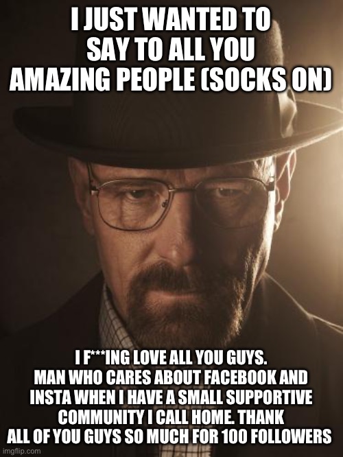 Walter White | I JUST WANTED TO SAY TO ALL YOU AMAZING PEOPLE (SOCKS ON); I F***ING LOVE ALL YOU GUYS. MAN WHO CARES ABOUT FACEBOOK AND INSTA WHEN I HAVE A SMALL SUPPORTIVE COMMUNITY I CALL HOME. THANK ALL OF YOU GUYS SO MUCH FOR 100 FOLLOWERS | image tagged in walter white | made w/ Imgflip meme maker