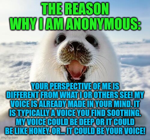 The Happy Seal | THE REASON WHY I AM ANONYMOUS:; YOUR PERSPECTIVE OF ME IS DIFFERENT FROM WHAT I OR OTHERS SEE! MY VOICE IS ALREADY MADE IN YOUR MIND. IT IS TYPICALLY A VOICE YOU FIND SOOTHING. MY VOICE COULD BE DEEP OR IT COULD BE LIKE HONEY. OR... IT COULD BE YOUR VOICE! | image tagged in the happy seal | made w/ Imgflip meme maker