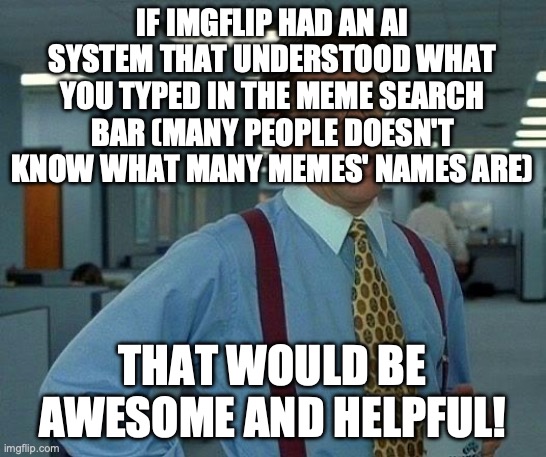 Another AI thing. | IF IMGFLIP HAD AN AI SYSTEM THAT UNDERSTOOD WHAT YOU TYPED IN THE MEME SEARCH BAR (MANY PEOPLE DOESN'T KNOW WHAT MANY MEMES' NAMES ARE); THAT WOULD BE AWESOME AND HELPFUL! | image tagged in memes,that would be great,ai,idea,help | made w/ Imgflip meme maker