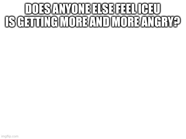 DOES ANYONE ELSE FEEL ICEU IS GETTING MORE AND MORE ANGRY? | made w/ Imgflip meme maker