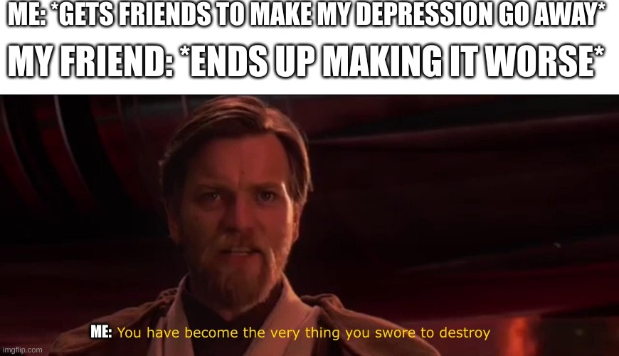 . | ME: *GETS FRIENDS TO MAKE MY DEPRESSION GO AWAY*; MY FRIEND: *ENDS UP MAKING IT WORSE*; ME: | image tagged in you have become the very thing you swore to destroy | made w/ Imgflip meme maker
