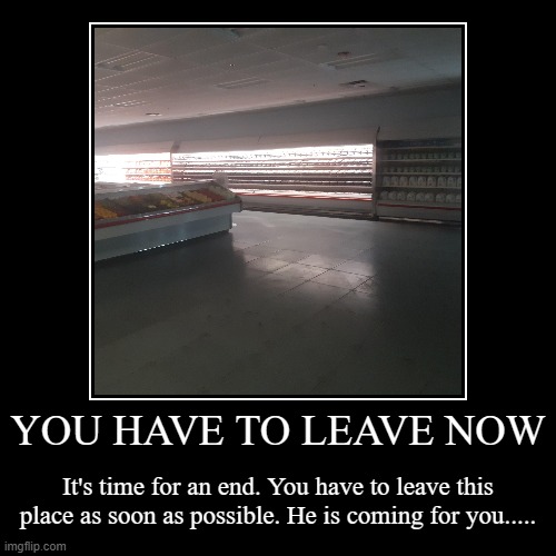 YOU HAVE TO LEAVE NOW | It's time for an end. You have to leave this place as soon as possible. He is coming for you..... | image tagged in demotivationals | made w/ Imgflip demotivational maker