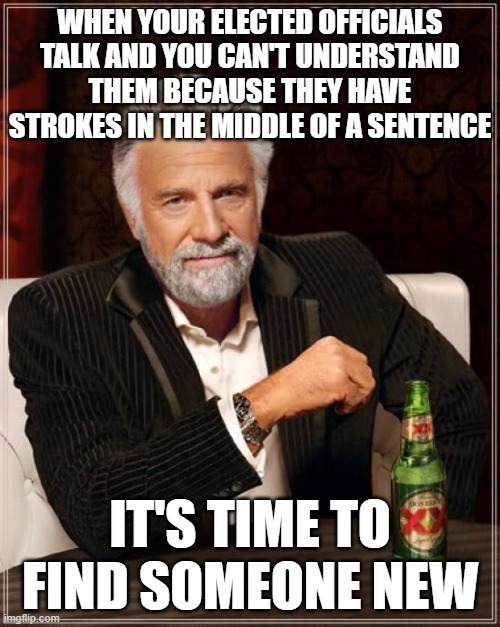 Clean house, now. | WHEN YOUR ELECTED OFFICIALS TALK AND YOU CAN'T UNDERSTAND THEM BECAUSE THEY HAVE STROKES IN THE MIDDLE OF A SENTENCE; IT'S TIME TO FIND SOMEONE NEW | image tagged in memes,the most interesting man in the world | made w/ Imgflip meme maker
