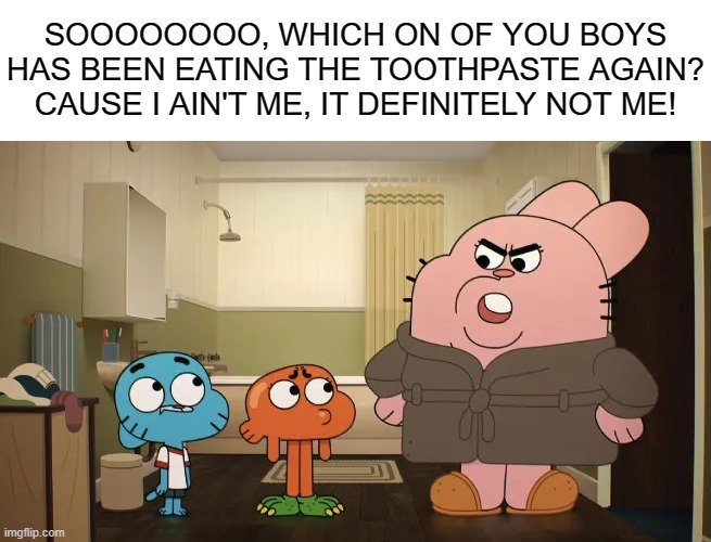 toothpaste | SOOOOOOOO, WHICH ON OF YOU BOYS HAS BEEN EATING THE TOOTHPASTE AGAIN? CAUSE I AIN'T ME, IT DEFINITELY NOT ME! | image tagged in gumball,the amazing world of gumball,memes | made w/ Imgflip meme maker